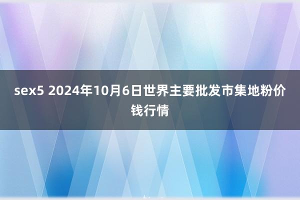 sex5 2024年10月6日世界主要批发市集地粉价钱行情