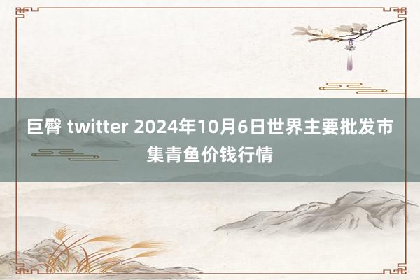 巨臀 twitter 2024年10月6日世界主要批发市集青鱼价钱行情