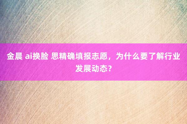 金晨 ai换脸 思精确填报志愿，为什么要了解行业发展动态？