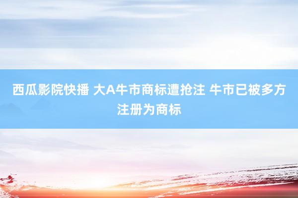 西瓜影院快播 大A牛市商标遭抢注 牛市已被多方注册为商标