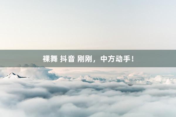 裸舞 抖音 刚刚，中方动手！