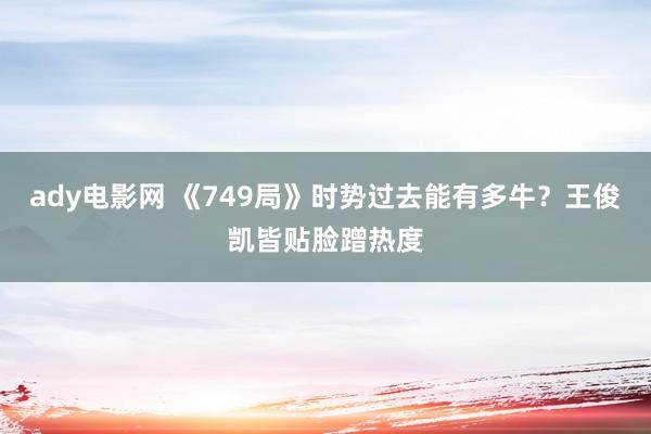 ady电影网 《749局》时势过去能有多牛？王俊凯皆贴脸蹭热度