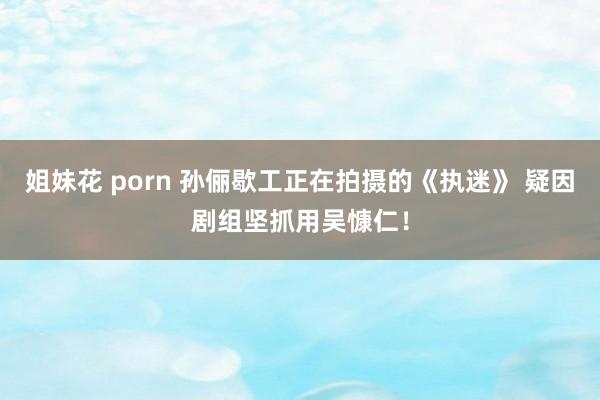 姐妹花 porn 孙俪歇工正在拍摄的《执迷》 疑因剧组坚抓用吴慷仁！