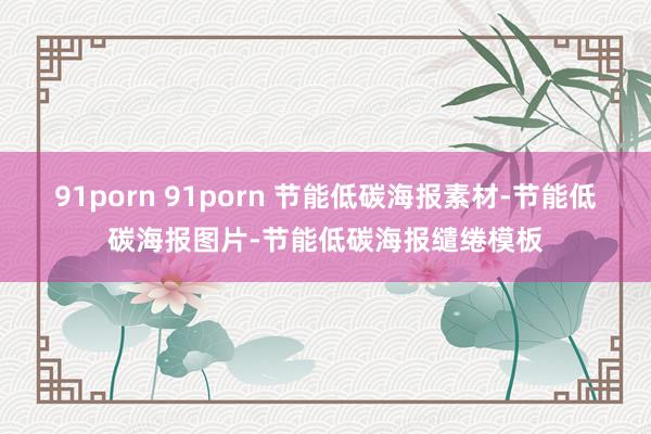 91porn 91porn 节能低碳海报素材-节能低碳海报图片-节能低碳海报缱绻模板