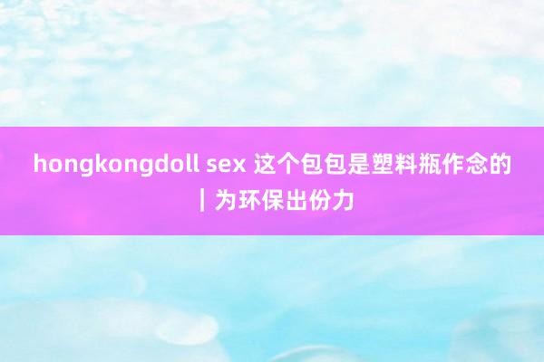 hongkongdoll sex 这个包包是塑料瓶作念的｜为环保出份力