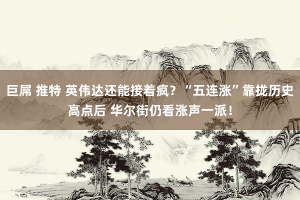 巨屌 推特 英伟达还能接着疯？“五连涨”靠拢历史高点后 华尔街仍看涨声一派！