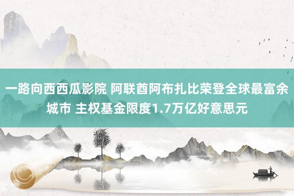 一路向西西瓜影院 阿联酋阿布扎比荣登全球最富余城市 主权基金限度1.7万亿好意思元