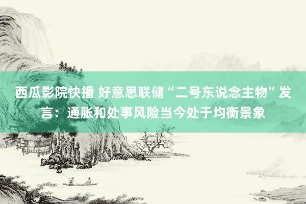 西瓜影院快播 好意思联储“二号东说念主物”发言：通胀和处事风险当今处于均衡景象