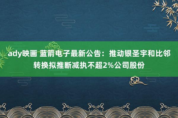 ady映画 蓝箭电子最新公告：推动银圣宇和比邻转换拟推断减执不超2%公司股份