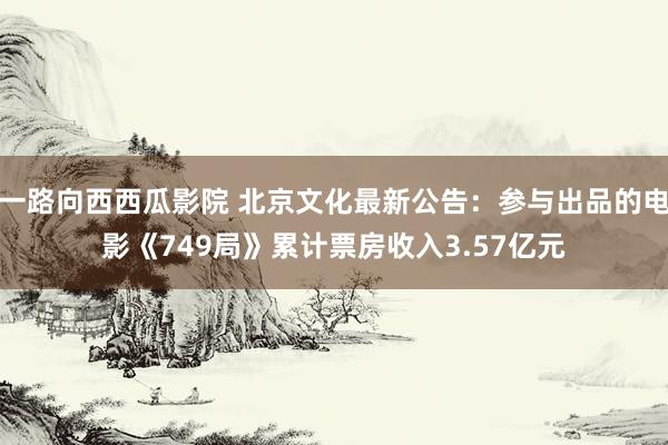 一路向西西瓜影院 北京文化最新公告：参与出品的电影《749局》累计票房收入3.57亿元