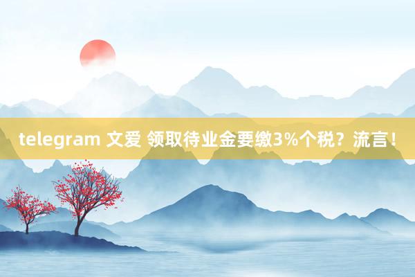 telegram 文爱 领取待业金要缴3%个税？流言！