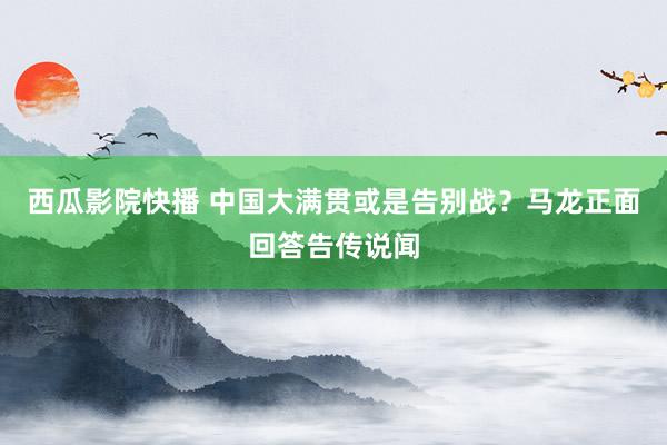 西瓜影院快播 中国大满贯或是告别战？马龙正面回答告传说闻