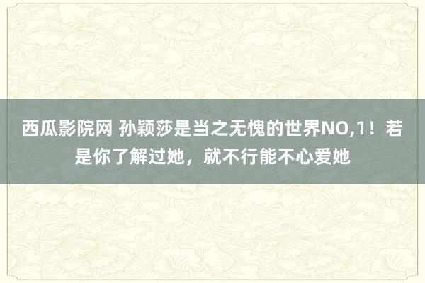 西瓜影院网 孙颖莎是当之无愧的世界NO，1！若是你了解过她，就不行能不心爱她