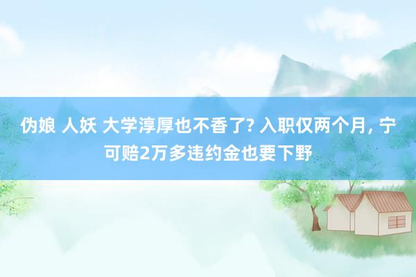 伪娘 人妖 大学淳厚也不香了? 入职仅两个月， 宁可赔2万多违约金也要下野