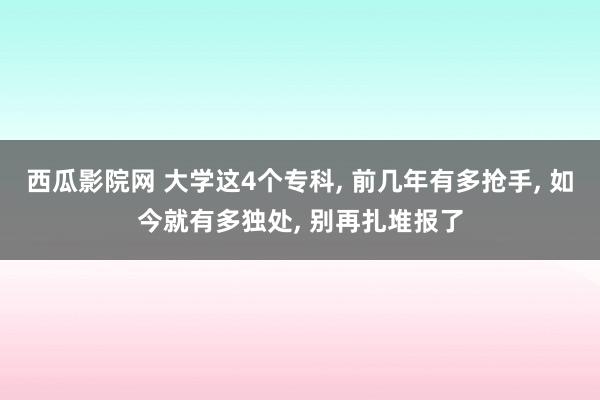 西瓜影院网 大学这4个专科， 前几年有多抢手， 如今就有多独处， 别再扎堆报了