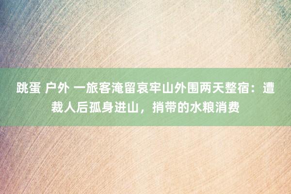 跳蛋 户外 一旅客淹留哀牢山外围两天整宿：遭裁人后孤身进山，捎带的水粮消费