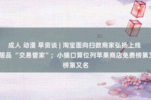 成人 动漫 早资谈 | 淘宝面向扫数商家弘扬上线 AI 居品 “交易管家”；小猿口算位列苹果商店免费榜第又名