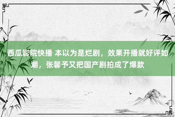 西瓜影院快播 本以为是烂剧，效果开播就好评如潮，张馨予又把国产剧拍成了爆款