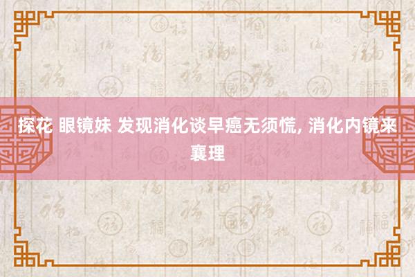 探花 眼镜妹 发现消化谈早癌无须慌， 消化内镜来襄理