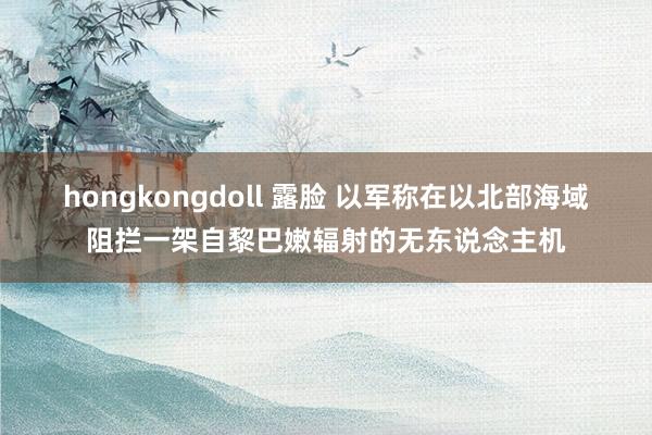 hongkongdoll 露脸 以军称在以北部海域阻拦一架自黎巴嫩辐射的无东说念主机