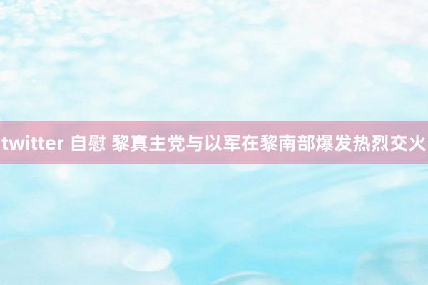 twitter 自慰 黎真主党与以军在黎南部爆发热烈交火