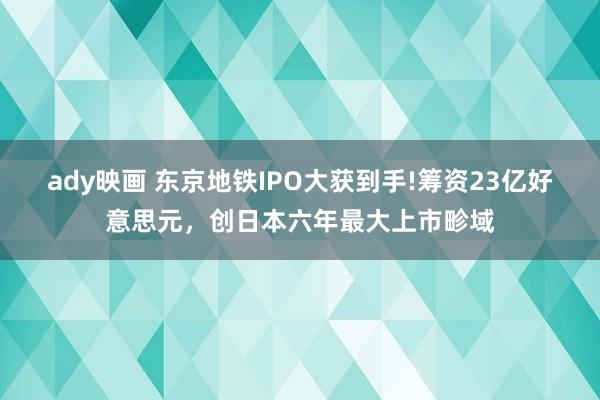 ady映画 东京地铁IPO大获到手!筹资23亿好意思元，创日本六年最大上市畛域