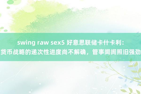 swing raw sex5 好意思联储卡什卡利：货币战略的递次性进度尚不解确，管事阛阓照旧强劲