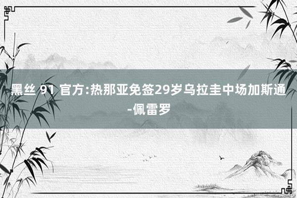 黑丝 91 官方:热那亚免签29岁乌拉圭中场加斯通-佩雷罗