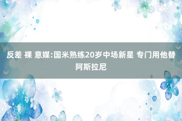 反差 裸 意媒:国米熟练20岁中场新星 专门用他替阿斯拉尼