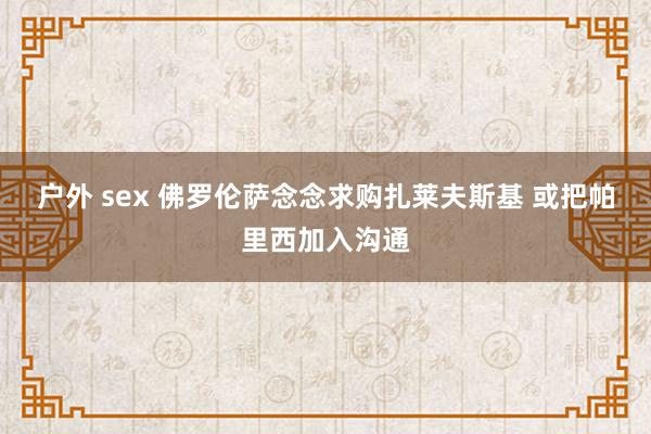 户外 sex 佛罗伦萨念念求购扎莱夫斯基 或把帕里西加入沟通