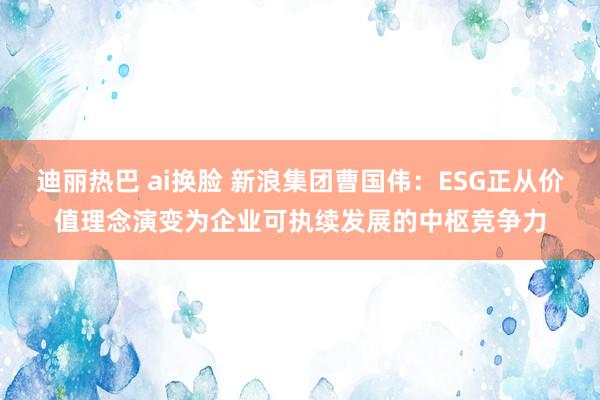 迪丽热巴 ai换脸 新浪集团曹国伟：ESG正从价值理念演变为企业可执续发展的中枢竞争力