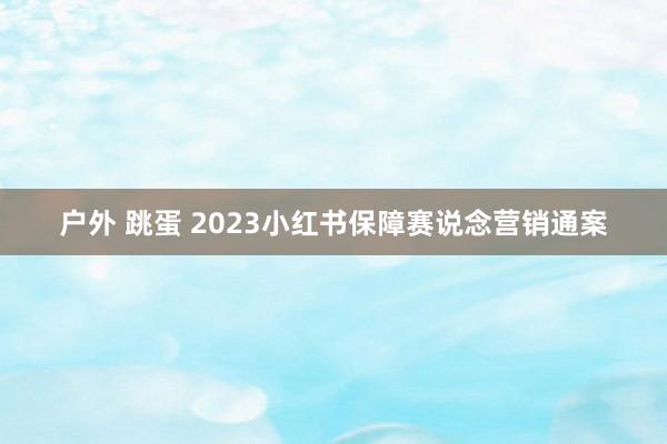 户外 跳蛋 2023小红书保障赛说念营销通案