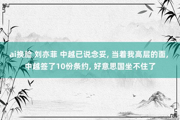 ai换脸 刘亦菲 中越已说念妥， 当着我高层的面， 中越签了10份条约， 好意思国坐不住了