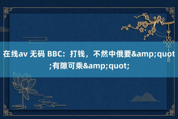 在线av 无码 BBC：打钱，不然中俄要&quot;有隙可乘&quot;