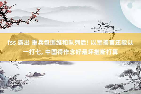 fss 露出 重兵包围维和队列后! 以军扬言还能以一打七， 中国得作念好最坏推断打算