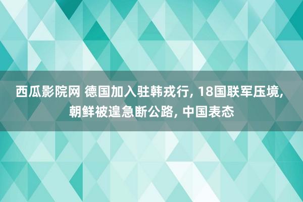 西瓜影院网 德国加入驻韩戎行， 18国联军压境， 朝鲜被遑急断公路， 中国表态