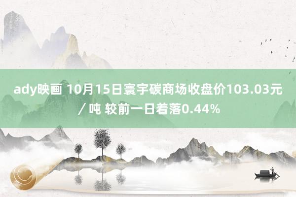 ady映画 10月15日寰宇碳商场收盘价103.03元／吨 较前一日着落0.44%