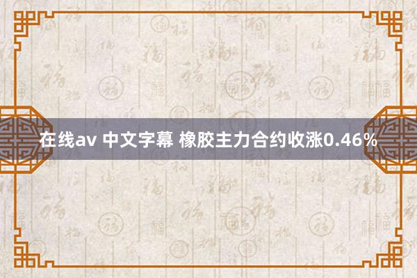 在线av 中文字幕 橡胶主力合约收涨0.46%