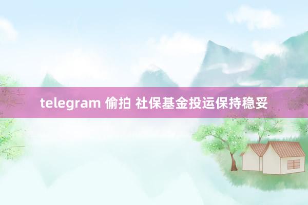 telegram 偷拍 社保基金投运保持稳妥