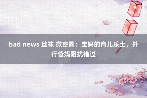 bad news 丝袜 微密圈：宝妈的育儿乐土，外行爸妈阻扰错过