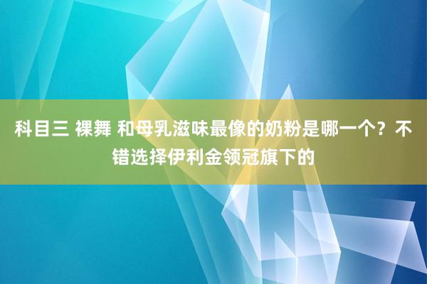 科目三 裸舞 和母乳滋味最像的奶粉是哪一个？不错选择伊利金领冠旗下的