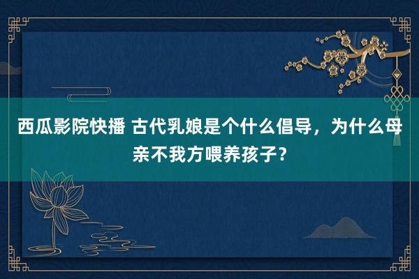 西瓜影院快播 古代乳娘是个什么倡导，为什么母亲不我方喂养孩子？