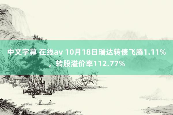 中文字幕 在线av 10月18日瑞达转债飞腾1.11%，转股溢价率112.77%