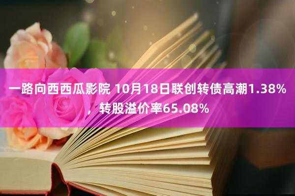 一路向西西瓜影院 10月18日联创转债高潮1.38%，转股溢价率65.08%