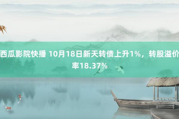 西瓜影院快播 10月18日新天转债上升1%，转股溢价率18.37%