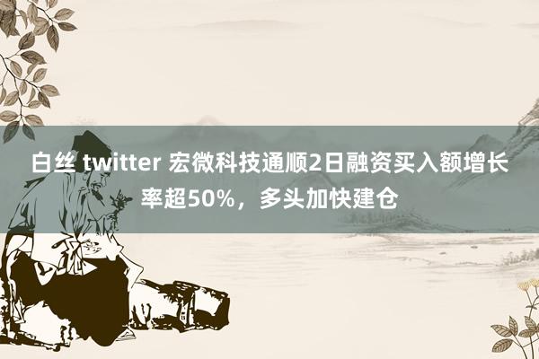 白丝 twitter 宏微科技通顺2日融资买入额增长率超50%，多头加快建仓