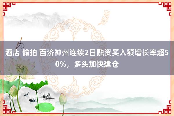 酒店 偷拍 百济神州连续2日融资买入额增长率超50%，多头加快建仓