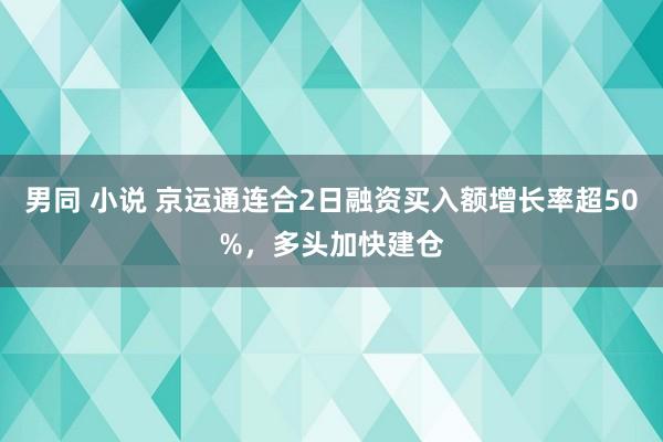 男同 小说 京运通连合2日融资买入额增长率超50%，多头加快建仓