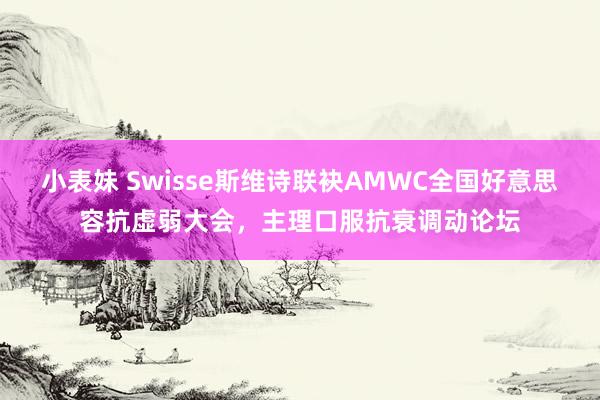 小表妹 Swisse斯维诗联袂AMWC全国好意思容抗虚弱大会，主理口服抗衰调动论坛