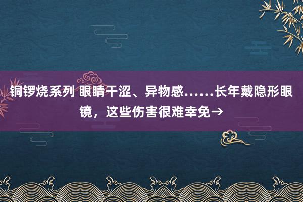 铜锣烧系列 眼睛干涩、异物感……长年戴隐形眼镜，这些伤害很难幸免→